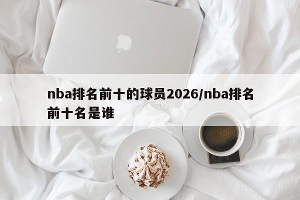 nba排名前十的球员2026/nba排名前十名是谁