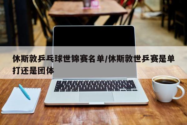 休斯敦乒乓球世锦赛名单/休斯敦世乒赛是单打还是团体